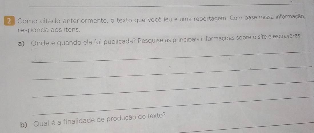 Como citado anteriormente, o texto que você leu é uma reportagem. Com base nessa informação, 
responda aos itens. 
a) Onde e quando ela foi publicada? Pesquise as principais informações sobre o site e escreva-as. 
_ 
_ 
_ 
_ 
b) Qual é a finalidade de produção do texto?_