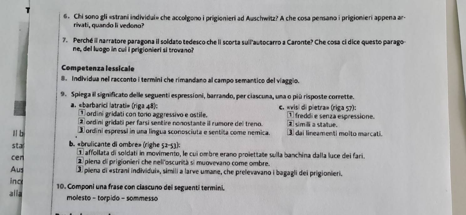 Chi sono gli «strani individui» che accolgono i prigionieri ad Auschwitz? A che cosa pensano i prigionieri appena ar-
rivati, quando li vedono?
7. Perché il narratore paragona il soldato tedesco che li scorta sull'autocarro a Caronte? Che cosa ci dice questo parago-
ne, del luogo in cui i prigionieri si trovano?
Competenza lessicale
8. Individua nel racconto i termini che rimandano al campo semantico del viaggio.
9. Spiega il significato delle seguenti espressioni, barrando, per ciascuna, una o più risposte corrette.
a. «barbarici latrati» (riga 48): c. «visi di pietra» (riga 57):
① ordini gridati con tono aggressivo e ostile. ① freddi e senza espressione.
② ordini gridati per farsi sentire nonostante il rumore del treno. ② simili a statue.
Il b ③ ordini espressi in una lingua sconosciuta e sentita come nemica. ③ dai lineamenti molto marcati.
b. «brulicante di ombre» (righe
sta 52-53)
affollata di soldati in movimento, le cui ombre erano proiettate sulla banchina dalla luce dei fari.
cen
② piena di prigionieri che nell'oscurità si muovevano come ombre.
Aus ③ piena di «strani individui», simili a larve umane, che prelevavano i bagagli dei prigionieri.
inc
10. Componi una frase con ciascuno dei seguenti termini.
alla
molesto - torpido - sommesso