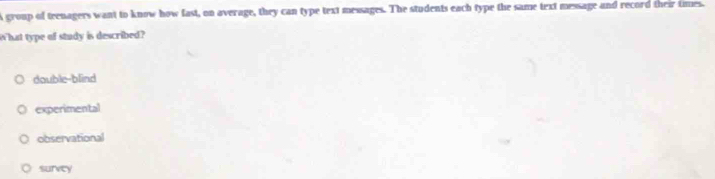 A group of teenagers want to know how fast, on average, they can type text messages. The students each type the same text message and record their times.
W hat type of study is described?
double-blind
experimental
observational
survey