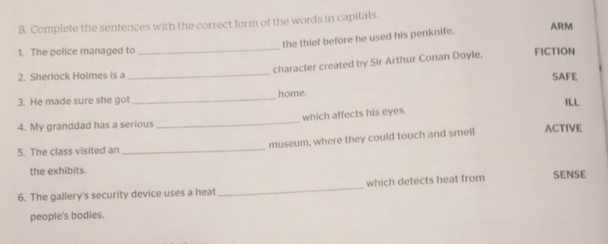 Complete the sentences with the correct form of the words in capitals. 
the thief before he used his penknife. 
ARM 
_ 
1. The police managed to FICTION 
_ 
character created by Sir Arthur Conan Doyle. 
2. Sherlock Holmes is a SAFE 
3. He made sure she got _home. ILL 
_ 
which affects his eyes. 
4. My granddad has a serious ACTIVE 
_ 
museum, where they could touch and smell 
5. The class visited an 
the exhibits. 
6. The gallery's security device uses a heat _which detects heat from SENSE 
people's bodies.