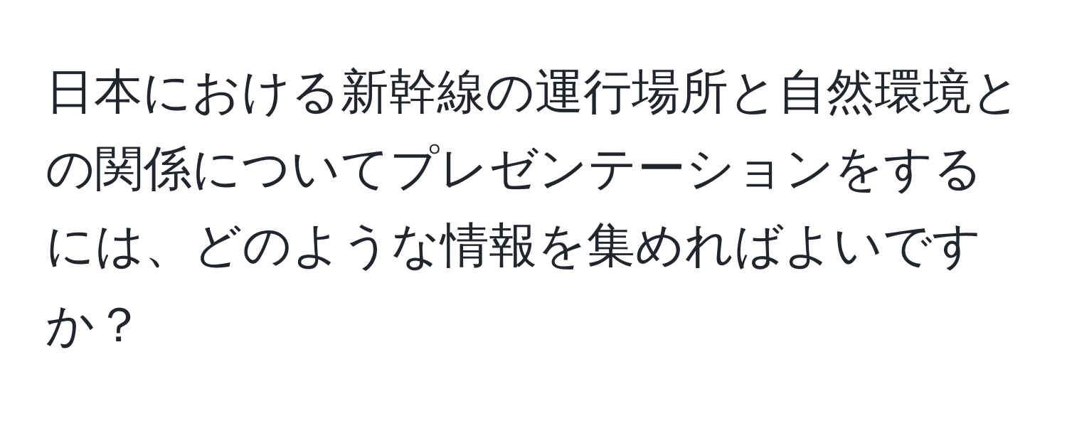 日本における新幹線の運行場所と自然環境との関係についてプレゼンテーションをするには、どのような情報を集めればよいですか？