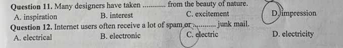 Many designers have taken _from the beauty of nature.
A. inspiration B. interest C. excitement D impression
Question 12. Internet users often receive a lot of spam or ............ junk mail.
A. electrical B. electronic C. electric D. electricity