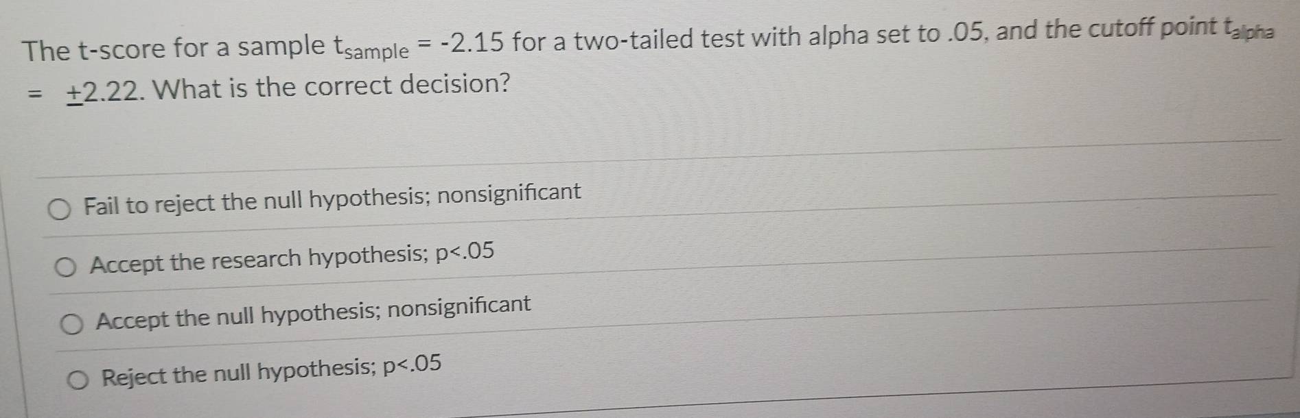 The t-score for a sample t_sample=-2.15 for a two-tailed test with alpha set to . 05, and the cutoff point t_3 Ipha
=± 2.22.. What is the correct decision?
Fail to reject the null hypothesis; nonsignificant
Accept the research hypothesis; p
Accept the null hypothesis; nonsignificant
Reject the null hypothesis; p