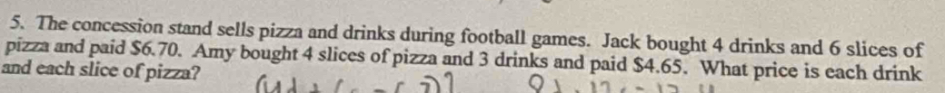 The concession stand sells pizza and drinks during football games. Jack bought 4 drinks and 6 slices of 
pizza and paid $6.70. Amy bought 4 slices of pizza and 3 drinks and paid $4.65. What price is each drink 
and each slice of pizza?