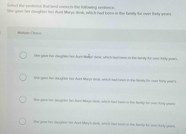 Select the sentence that best corrects the following sentence.
She gave her daughter her Aunt Marys desk, which had been in the family for over forty years.
Multiple Choice
She gave her daughter her Aunt Marys' desk, which had been in the family for over forty years.
She gave her daughter her Aunt Marys desk, which had been in the family for over forty year's.
She gave her daughter her Aunt Marys desk, which had been in the family for over forty years'.
She gave her daughter her Aunt Mary's desk, which had been in the family for over forty years.