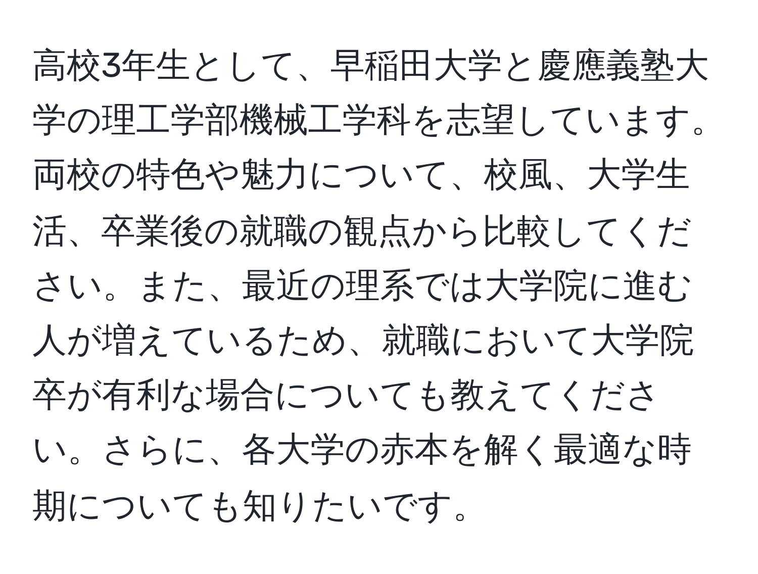 高校3年生として、早稲田大学と慶應義塾大学の理工学部機械工学科を志望しています。両校の特色や魅力について、校風、大学生活、卒業後の就職の観点から比較してください。また、最近の理系では大学院に進む人が増えているため、就職において大学院卒が有利な場合についても教えてください。さらに、各大学の赤本を解く最適な時期についても知りたいです。