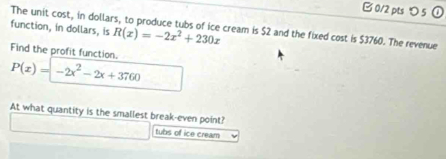 B0/2 pts つ5 ① 
function, in dollars, is R(x)=-2x^2+230x
The unit cost, in dollars, to produce tubs of ice cream is $2 and the fixed cost is $3760. The revenue 
Find the profit function.
P(x)=-2x^2-2x+3760
At what quantity is the smallest break-even point? 
tubs of ice cream