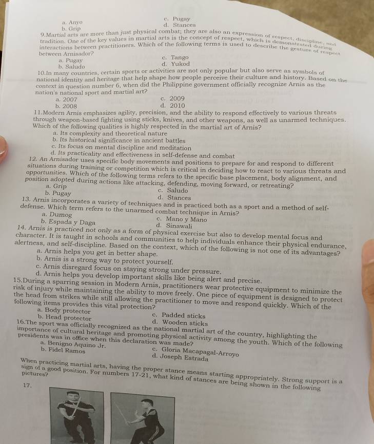 a. Anyo c. Pugay
b. Grip d. Stances
9.Martial arts are more than just physical combat; they are also an expression of respect, disciplins, snd
tradition. One of the key values in martial arts is the concept of respect, which is demonstrated during
interactions between practitioners. Which of the following terms is used to describe the gesture of respec
between Arnisador? c. Tango
a. Pugay
b. Saludo d. Yukod
10.In many countries, certain sports or activities are not only popular but also serve as symbols of
national identity and heritage that help shape how people perceive their culture and history. Based on the
context in question number 6, when did the Philippine government officially recognize Arnis as the
nation's national sport and martial art?
a. 2007 c. 2009
b. 2008 d. 2010
11.Modern Arnis emphasizes agility, precision, and the ability to respond effectively to various threats
through weapon-based fighting using sticks, knives, and other weapons, as well as unarmed techniques.
Which of the following qualities is highly respected in the martial art of Arnis?
a. Its complexity and theoretical nature
b. Its historical significance in ancient battles
c. Its focus on mental discipline and meditation
d. Its practicality and effectiveness in self-defense and combat
12. An Arnisador uses specific body movements and positions to prepare for and respond to different
situations during training or competition which is critical in deciding how to react to various threats and
opportunities. Which of the following terms refers to the specific base placement, body alignment, and
position adopted during actions like attacking, defending, moving forward, or retreating?
a. Grip c. Saludo
b. Pugay d. Stances
13. Arnis incorporates a variety of techniques and is practiced both as a sport and a method of self-
defense. Which term refers to the unarmed combat technique in Arnis?
a. Dumog c. Mano y Mano
b. Espada y Daga d. Sinawali
14. Arnis is practiced not only as a form of physical exercise but also to develop mental focus and
character. It is taught in schools and communities to help individuals enhance their physical endurance,
alertness, and self-discipline. Based on the context, which of the following is not one of its advantages?
a. Arnis helps you get in better shape.
b. Arnis is a strong way to protect yourself.
c. Arnis disregard focus on staying strong under pressure.
d. Arnis helps you develop important skills like being alert and precise.
15.During a sparring session in Modern Arnis, practitioners wear protective equipment to minimize the
risk of injury while maintaining the ability to move freely. One piece of equipment is designed to protect
the head from strikes while still allowing the practitioner to move and respond quickly. Which of the
following items provides this vital protection?
a. Body protector c. Padded sticks
b. Head protector d. Wooden sticks
16.The sport was officially recognized as the national martial art of the country, highlighting the
importance of cultural heritage and promoting physical activity among the youth. Which of the following
presidents was in office when this declaration was made? c. Gloria Macapagal-Arroyo
a. Benigno Aquino Jr.
b. Fidel Ramos d. Joseph Estrada
When practicing martial arts, having the proper stance means starting appropriately. Strong support is a
pictures?
sign of a good position. For numbers 17-21, what kind of stances are being shown in the following
17,