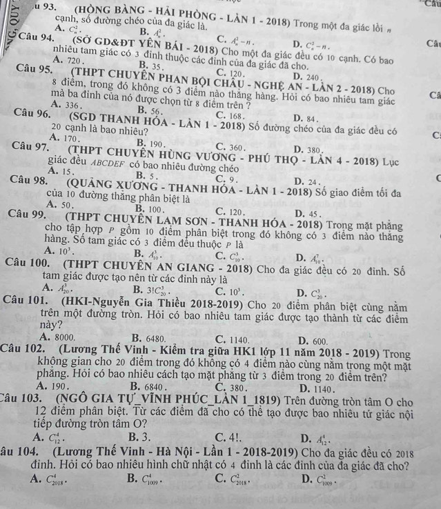 Câu
Au 93. (HÒNG BÀNG - HẢI PHÒNG - LÀN 1 - 2018) Trong một đa giác lồim
A. C_n^(2.
cạnh, số đường chéo của đa giác là B. A_n^2. C. A-n . D. C_n^2-n.
Câ
Câu 94. (Sở GD&ĐT YÊN BÁI - 2018) Cho một đa giác đều có 10 cạnh. Có bao
tnhiêu tam giác có 3 đỉnh thuộc các đỉnh của đa giác đã cho.
A. 720 . B. 35 . C. 120 . D. 240 .
Câu 95.  (THPT CHUYÊN PHAN BộI CHÂU - NGHỆ a AN - LÀN 2 - 2018) Cho Câ
8 điểm, trong đó không có 3 điểm nào thăng hàng. Hỏi có bao nhiêu tam giác
mà ba đỉnh của nó được chọn từ 8 điểm trên ?
A. 336 . B. 56 . C. 168 . D. 84 .
Câu 96. (SGD THANH HÓA - LÀN 1 - 2018) Số đường chéo của đa giác đều có C
20 cạnh là bao nhiêu?
A. 170 . B. 190 . C. 360 . D. 380 .
Câu 97. (THPT CHUYÊN HÜNG VƯƠNG - PHÚ THO - LAN 4 - 2018) Lục
giác đều ABCDEF có bao nhiêu đường chéo
A. 15 . B. 5 . C. 9 . D. 24 .
(
Câu 98. (QUẢNG XƯƠNG - THANH HÓA - LÀN 1 - 2018) Số giao điểm tối đa
của 10 đường thắng phân biệt là
A. 50. B. 100 . C. 120 . D. 45 .
Câu 99. (THPT CHUYÊN LAM SƠN - THANH HÓA - 2018) Trong mặt phặng
cho tập hợp P gồm 10 điểm phân biệt trong đó không có 3 điểm nào thăng
hàng. Số tam giác có 3 điểm đều thuộc p là
A. 10^3). B. A_(10)^3. C. C_(10)^3. D. A_(10)^7.
Câu 100. (THPT CHUYÊN AN GIANG - 2018) Cho đa giác đều có 20 đỉnh. Số
tam giác được tạo nên từ các đỉnh này là
A. A_(20)^3. B. 3!C_(20)^3. C. 10^3. D. C_(20)^3.
Câu 101. (HKI-Nguyễn Gia Thiều 2018-2019) Cho 20 điểm phân biệt cùng nằm
trên một đường tròn. Hỏi có bao nhiêu tam giác được tạo thành từ các điểm
này?
A. 8000. B. 6480. C. 1140 D. 600.
Câu 102. (Lương Thế Vinh - Kiểm tra giữa HK1 lớp 11 năm 2018 - 2019) Trong
không gian cho 20 điểm trong đó không có 4 điểm nào cùng nằm trong một mặt
phăng. Hỏi có bao nhiêu cách tạo mặt phăng từ 3 điểm trong 20 điểm trên?
A. 190 . B. 6840 . C. 380 . D. 1140 .
Câu 103. (NGÔ GIA Tự_VĩNH PHÚC_LÀN 1_1819) Trên đường tròn tâm O cho
12 điểm phân biệt. Từ các điểm đã cho có thể tạo được bao nhiêu tứ giác nội
tiếp đường tròn tâm O?
A. C_(12)^4. B. 3. C. 4!. D. A_(12)^4.
ầu 104. (Lương Thế Vinh - Hà Nội - Lần 1 - 2018-2019) Cho đa giác đều có 2018
đỉnh. Hỏi có bao nhiêu hình chữ nhật có 4 đỉnh là các đỉnh của đa giác đã cho?
A. C_(2018)^4. B. C_(1009)^4. C. C_(2018)^2. D. C_(1009)^2.