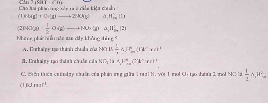 Cầu 7(SBT-CD) : 
Cho hai phản ứng xảy ra ở điều kiện chuẩn :
(1) N_2(g)+O_2(g)to 2NO(g) △ _rH_(298)^0(1)
(2 NO(g)+ 1/2 O_2(g)to NO_2(g)△ _rH_(298)^0(2)
Những phát biểu nào sau đây không đúng ?
A. Enthalpy tạo thành chuẩn của NO là  1/2 △ _rH_(298)^0 (1) kJ.mol^(-1).
B. Enthalpy tạo thành chuẩn của NO_2 là △ _rH_(298)^0 (2) kJ.mol^(-1).
C. Biến thiên enthalpy chuẩn của phản ứng giữa 1 mol N_2 với 1 mol O_2 tạo thành 2 mol NO là  1/2 △ _rH_(298)^0
(1) kJ.mol^(-1).