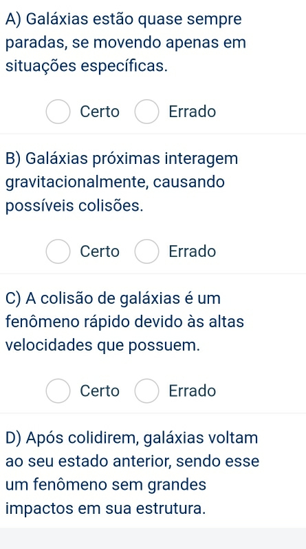 A) Galáxias estão quase sempre
paradas, se movendo apenas em
situações específicas.
Certo Errado
B) Galáxias próximas interagem
gravitacionalmente, causando
possíveis colisões.
Certo Errado
C) A colisão de galáxias é um
fenômeno rápido devido às altas
velocidades que possuem.
Certo Errado
D) Após colidirem, galáxias voltam
ao seu estado anterior, sendo esse
um fenômeno sem grandes
impactos em sua estrutura.