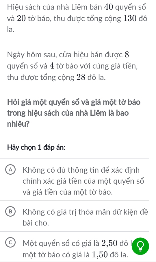 Hiệu sách của nhà Liêm bán 40 quyển sổ
và 20 tờ báo, thu được tổng cộng 130 đô
la.
Ngày hôm sau, cửa hiệu bán được 8
quyển sổ và 4 tờ báo với cùng giá tiền,
thu được tổng cộng 28 đô la.
Hỏi giá một quyển sổ và giá một tờ báo
trong hiệu sách của nhà Liêm là bao
nhiêu?
Hãy chọn 1 đáp án:
A Không có đủ thông tin để xác định
chính xác giá tiền của một quyển sổ
và giá tiền của một tờ báo.
B Không có giá trị thỏa mãn dữ kiện đề
bài cho.
C Một quyển sổ có giá là 2, 50 đô I
một tờ báo có giá là 1,50 đô la.