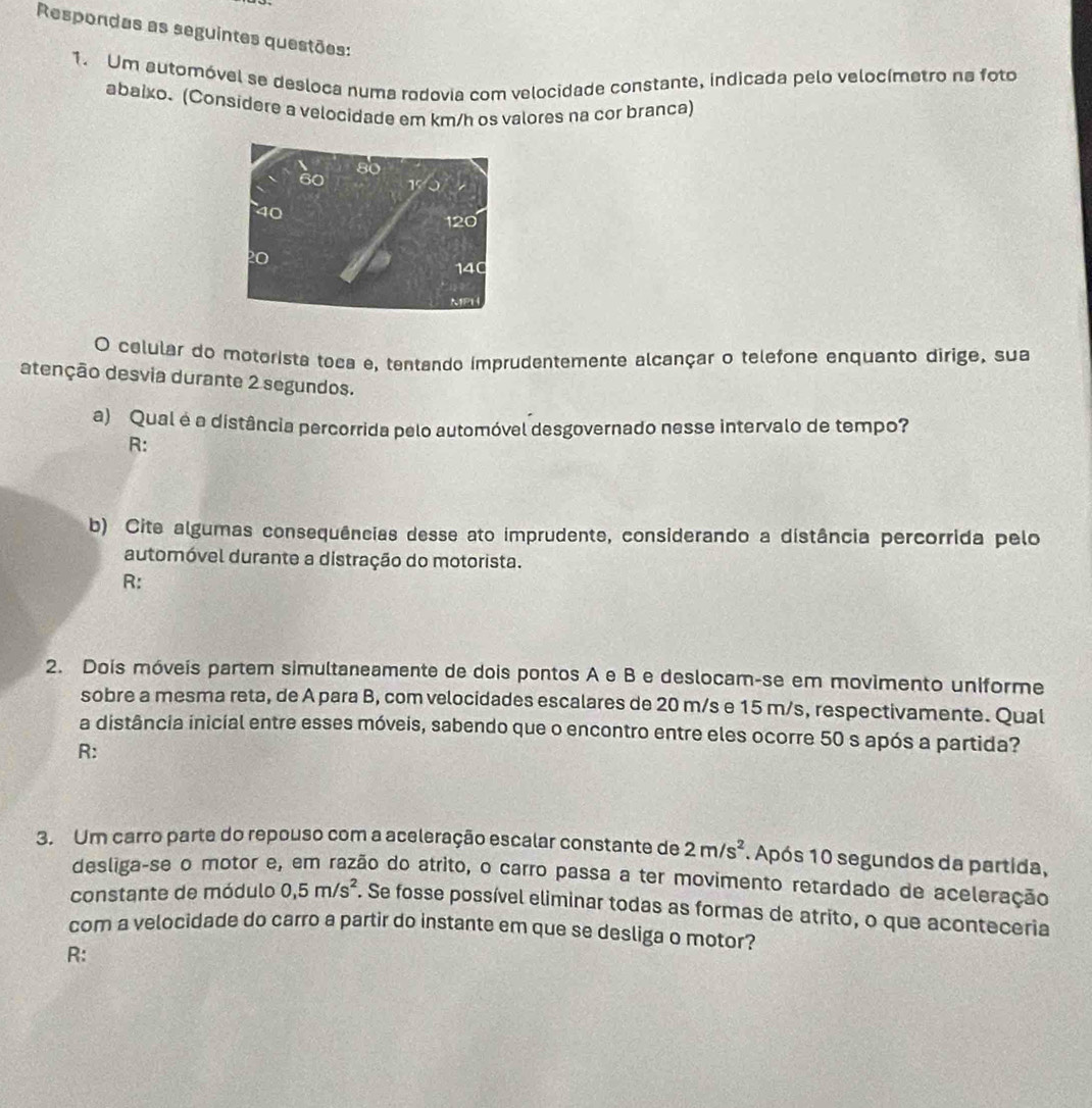 Respondas as seguintes questões: 
1. Um automóvel se desloca numa rodovia com velocidade constante, indicada pelo velocímetro na foto 
abaixo. (Considere a velocidade em km/h os valores na cor branca) 
O celular do motorista toea e, tentando imprudentemente alcançar o telefone enquanto dirige, sua 
atenção desvia durante 2 segundos. 
a) Qual é a distância percorrida pelo automóvel desgovernado nesse intervalo de tempo? 
R: 
b) Cite algumas consequências desse ato imprudente, considerando a distância percorrida pelo 
automóvel durante a distração do motorista. 
R: 
2. Dois móveis partem simultaneamente de dois pontos A e B e deslocam-se em movimento uniforme 
sobre a mesma reta, de A para B, com velocidades escalares de 20 m/s e 15 m/s, respectivamente. Qual 
a distância inicial entre esses móveis, sabendo que o encontro entre eles ocorre 50 s após a partida? 
R: 
3. Um carro parte do repouso com a aceleração escalar constante de 2m/s^2 1. Após 10 segundos da partida, 
desliga-se o motor e, em razão do atrito, o carro passa a ter movimento retardado de aceleração 
constante de módulo 0, 5m/s^2. Se fosse possível eliminar todas as formas de atrito, o que aconteceria 
com a velocidade do carro a partir do instante em que se desliga o motor? 
R: