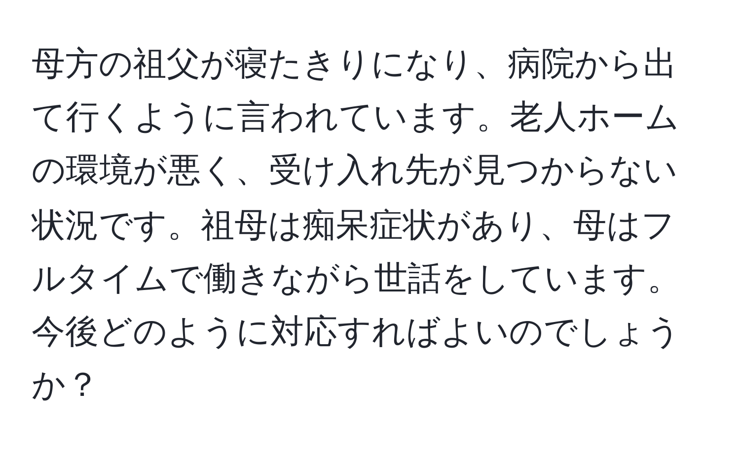 母方の祖父が寝たきりになり、病院から出て行くように言われています。老人ホームの環境が悪く、受け入れ先が見つからない状況です。祖母は痴呆症状があり、母はフルタイムで働きながら世話をしています。今後どのように対応すればよいのでしょうか？