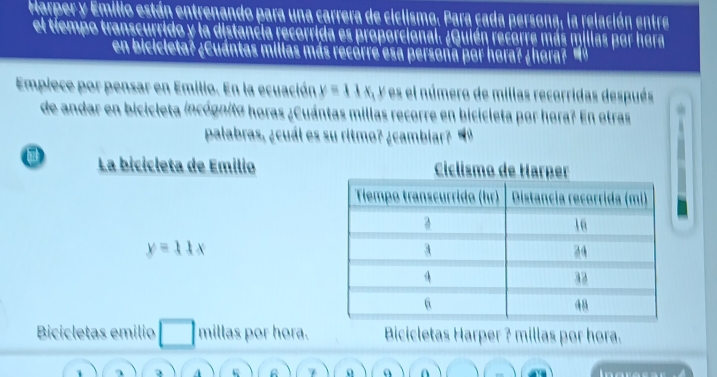 Harper y Emilio están entrenando para una carrera de ciclismo. Para cada persona, la relación entre
el tiempo transcurrido y la distancia recorrida es proporcional. ¿Quién recorre más millas por hora
en bicicleta? ¿Cuántas millas más recorre esa persona por hora? ¿hora?

Empiece por pensar en Emilio. En la ecuación y=11x , Y es el número de millas recorridas después
de andar en bicicleta incógnita horas ¿Cuántas millas recorre en bicicleta por hora? En otras
palabras, ¿cuál es su ritmo? ¿cambiar? "º
La bicicleta de Emilio
y=11x
Bicicletas emilio millas por hora. Bicicletas Harper ? millas por hora.
1
A
7 A