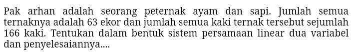 Pak arhan adalah seorang peternak ayam dan sapi. Jumlah semua 
ternaknya adalah 63 ekor dan jumlah semua kaki ternak tersebut sejumlah
166 kaki. Tentukan dalam bentuk sistem persamaan linear dua variabel 
dan penyelesaiannya....