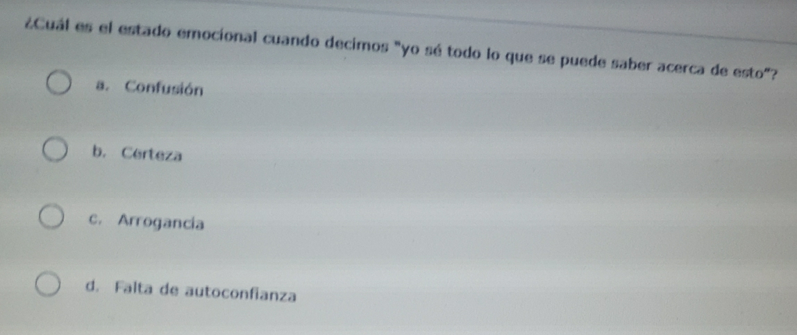 ¿Cuál es el estado emocíonal cuando decimos "yo sé todo lo que se puede saber acerca de esto"?
a. Confusión
b. Certeza
c. Arrogancia
d. Falta de autoconfianza