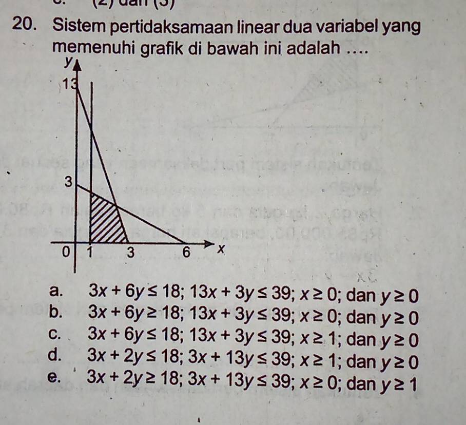 (2) đần (3)
20. Sistem pertidaksamaan linear dua variabel yang
memenuhi grafik di bawah ini adalah ....
a. 3x+6y≤ 18; 13x+3y≤ 39; x≥ 0; dan y≥ 0
b. 3x+6y≥ 18; 13x+3y≤ 39; x≥ 0; dan y≥ 0
C. 3x+6y≤ 18; 13x+3y≤ 39; x≥ 1; dan y≥ 0
d. 3x+2y≤ 18; 3x+13y≤ 39; x≥ 1; dan y≥ 0
e. 3x+2y≥ 18; 3x+13y≤ 39; x≥ 0; dan y≥ 1