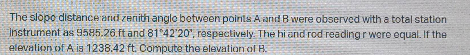 The slope distance and zenith angle between points A and B were observed with a total station 
instrument as 9585.26 ft and 81°42'20'' ', respectively. The hi and rod reading r were equal. If the 
elevation of A is 1238.42 ft. Compute the elevation of B.