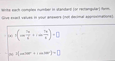 Write each complex number in standard (or rectangular) form. 
Give exact values in your answers (not decimal approximations). 
(a) 5(cos  7π /6 +isin  7π /6 )=□
(b) 2(cos 300°+isin 300°)=□