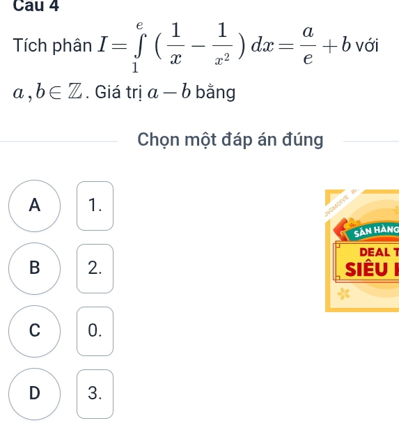 Cau 4
Tích phân I=∈tlimits _1^(e(frac 1)x- 1/x^2 )dx= a/e +b với
a,b∈ Z. Giá trị a-b bằng
Chọn một đáp án đúng
A 1.
Sản Hàng
DEAL 1
B 2. Siêu I
C 0.
D 3.