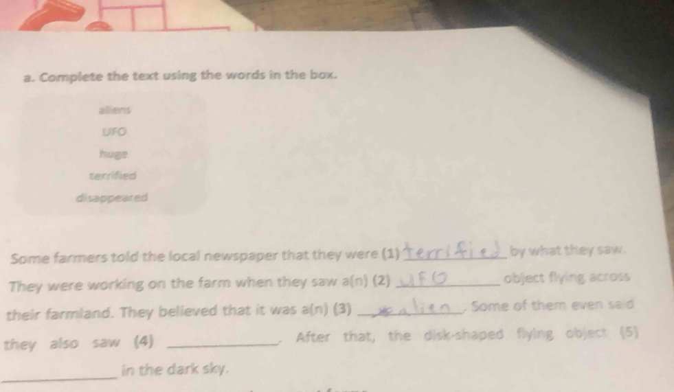 Complete the text using the words in the box.
aliens
IUIFO
huge
terrified
disappeared
Some farmers told the local newspaper that they were (1) _by what they saw.
They were working on the farm when they saw a(n) (2) _object flying across
their farmland. They believed that it was a(n) (3) _. Some of them even said
they also saw (4) _. After that, the disk-shaped flying object (5)
_
in the dark sky.