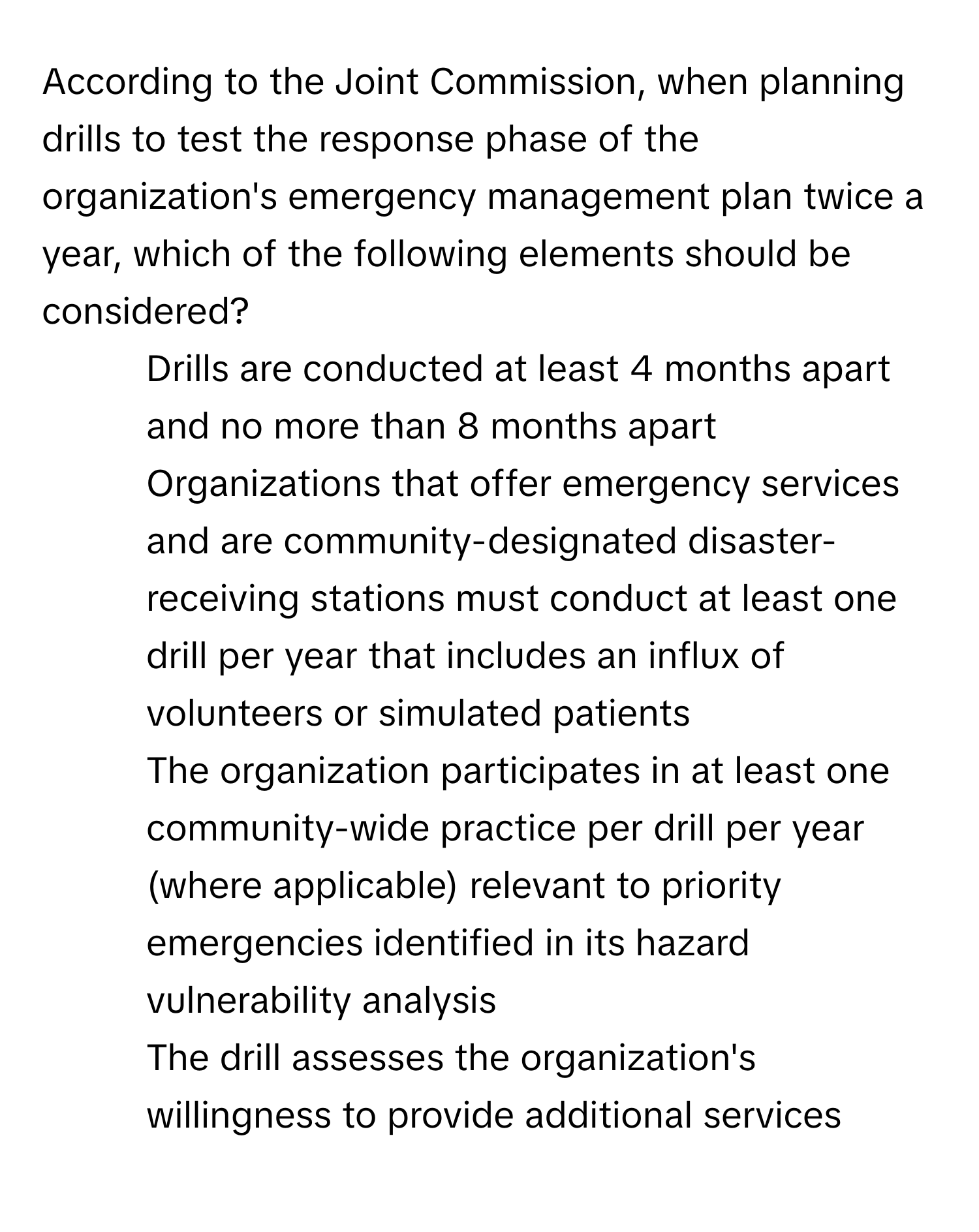 According to the Joint Commission, when planning drills to test the response phase of the organization's emergency management plan twice a year, which of the following elements should be considered?

1) Drills are conducted at least 4 months apart and no more than 8 months apart 
2) Organizations that offer emergency services and are community-designated disaster-receiving stations must conduct at least one drill per year that includes an influx of volunteers or simulated patients 
3) The organization participates in at least one community-wide practice per drill per year (where applicable) relevant to priority emergencies identified in its hazard vulnerability analysis 
4) The drill assesses the organization's willingness to provide additional services