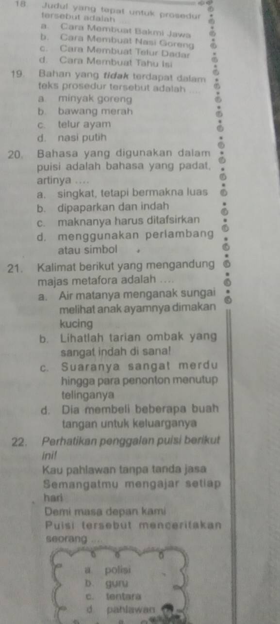 Judul yang tepat untuk prosedur
tersebut adalah
a. Cara Membuat Bakmi Jawa
b. Cara Membuat Nasi Goreng
c. Cara Membuat Telur Dadar
d. Cara Membuat Tahu Isi
19. Bahan yang tidak terdapat dalam
teks prosedur tersebut adalah ....
a minyak goreng
b. bawang merah
c. telur ayam
d. nasi putih
20. Bahasa yang digunakan dalam
puisi adalah bahasa yang padat.
artinya ....
a. singkat, tetapi bermakna luas
b. dipaparkan dan indah
c. maknanya harus ditafsirkan
d. menggunakan perlambang
atau simbol
21. Kalimat berikut yang mengandung
majas metafora adalah ....
a. Air matanya menganak sungai
melihat anak ayamnya dimakan
kucing
b. Lihatlah tarian ombak yang
sangat indah di sana!
c. Suaranya sangat merdu
hingga para penonton menutup
telinganya
d. Dia membeli beberapa buah
tangan untuk keluarganya
22. Perhatikan penggalan puisi berikut
ini!
Kau pahlawan tanpa tanda jasa
Semangatmu mengajar setiap
hari
Demi masa depan kami
Puisi tersebut menceritakan
seorang ...
6
0
a polisi
b. guru
c. tentara
d pahlawan