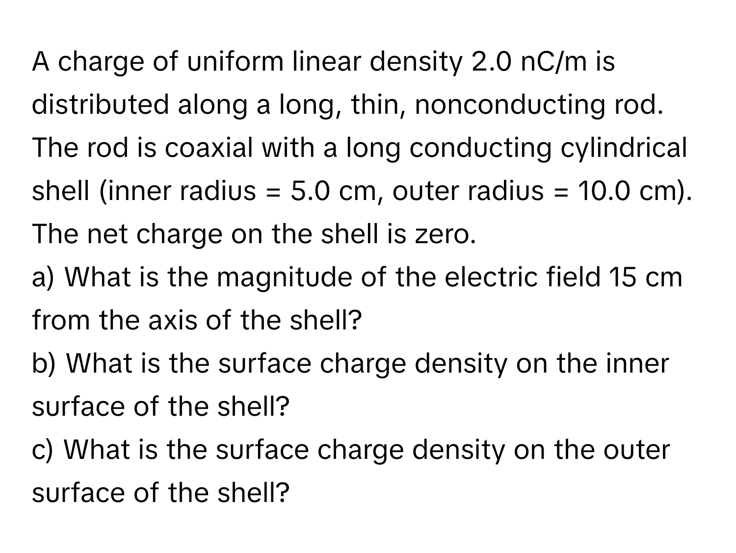 A charge of uniform linear density 2.0 nC/m is distributed along a long, thin, nonconducting rod. The rod is coaxial with a long conducting cylindrical shell (inner radius = 5.0 cm, outer radius = 10.0 cm). The net charge on the shell is zero.

a) What is the magnitude of the electric field 15 cm from the axis of the shell? 
b) What is the surface charge density on the inner surface of the shell?
c) What is the surface charge density on the outer surface of the shell?