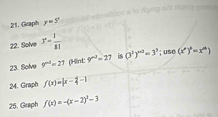 Graph y=5^s
22. Solve 3^x= 1/81 
23. Solve 9^(x+2)=27 (Hint: 9^(x+2)=27 is (3^2)^x+2=3^3; use (x^a)^b=x^(ab))
24. Graph f(x)=|x- 2/1 -1
25. Graph f(x)=-(x-2)^2-3