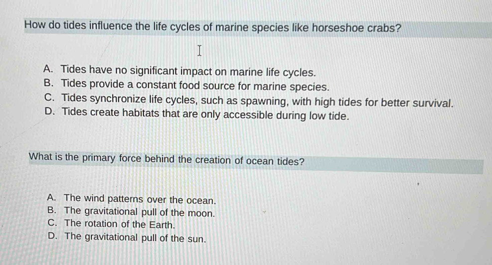 How do tides influence the life cycles of marine species like horseshoe crabs?
A. Tides have no significant impact on marine life cycles.
B. Tides provide a constant food source for marine species.
C. Tides synchronize life cycles, such as spawning, with high tides for better survival.
D. Tides create habitats that are only accessible during low tide.
What is the primary force behind the creation of ocean tides?
A. The wind patterns over the ocean.
B. The gravitational pull of the moon.
C. The rotation of the Earth.
D. The gravitational pull of the sun.