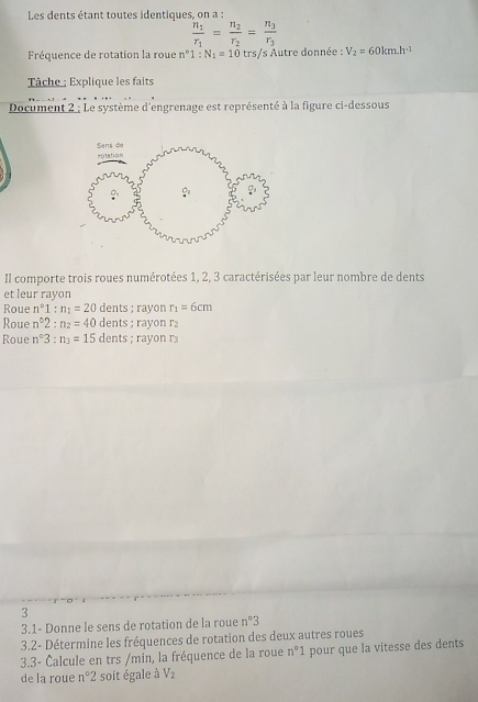 Les dents étant toutes identiques, on a :
frac n_1r_1=frac n_2r_2=frac n_3r_3
Fréquence de rotation la roue n°1:N_1=10 trs/s Autre donnée : V_2=60km.h^(-1)
Tâche : Explique les faits
Document 2 ; Le système d'engrenage est représenté à la figure ci-dessous
Il comporte trois roues numérotées 1, 2, 3 caractérisées par leur nombre de dents
et leur rayon
Roue n°1:n_1=20 dents ; rayon r_1=6cm
Roue n^62:n_2=40 dents ; rayon r2
Roue n^03:n_3=15 dents ; rayon r3
3
3.1- Donne le sens de rotation de la roue n°3
3.2- Détermine les fréquences de rotation des deux autres roues
3.3- Čalcule en trs /min, la fréquence de la roue n°1 pour que la vitesse des dents
de la roue n°2 soit égale à V_2