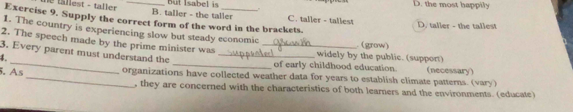 but Isabel is . D. the most happily
le tällest - taller _B. taller - the taller C. taller - tallest
Exercise 9. Supply the correct form of the word in the brackets.
D. taller - the tallest
1. The country is experiencing slow but steady economic . (grow)
2. The speech made by the prime minister was_
_
3. Every parent must understand the_
4.
widely by the public. (support)
_of early childhood education.
5. As (necessary)
_organizations have collected weather data for years to establish climate patterns. (vary)
, they are concerned with the characteristics of both learners and the environments. (educate)