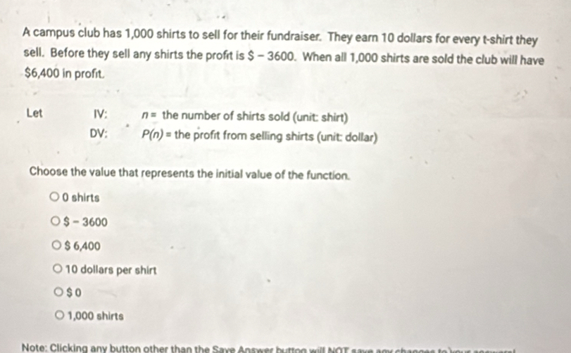 A campus club has 1,000 shirts to sell for their fundraiser. They earn 10 dollars for every t-shirt they
sell. Before they sell any shirts the proft is $ - 3600. When all 1,000 shirts are sold the club will have
$6,400 in profit.
Let IV: n= the number of shirts sold (unit: shirt)
DV: P(n)= the profit from selling shirts (unit: dollar)
Choose the value that represents the initial value of the function.
0 shirts
8- 36 00
$ 6,400
10 dollars per shirt
$ o
1,000 shirts
Note: Clicking any button other than the Saxe Answer butt og w il N O T s