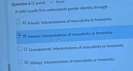 Saved
A child usually first understands gender identity through:
A) Friends' interpretations of masculinity or femininity
B) Parents' interpretations of masculinity or femininity
C) Grandparents' interpretations of masculinity or femininity
D) Siblings' interpretations of masculinity or femininity