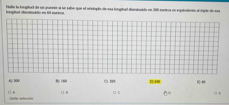 Halle la longitud de un puente si se sabe que el séxtuplo de esa longitud disminuido en 300 metros es equivalente al triple de esa
longitud disminuido en 60 metros.
A) 300 B) 160 C) 320 D) 240 E) 80
A
B
C
D
E
Quitar selección