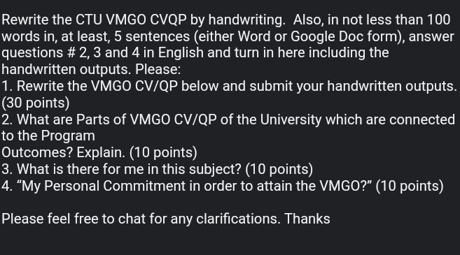 Rewrite the CTU VMGO CVQP by handwriting. Also, in not less than 100
words in, at least, 5 sentences (either Word or Google Doc form), answer 
questions # 2, 3 and 4 in English and turn in here including the 
handwritten outputs. Please: 
1. Rewrite the VMGO CV/QP below and submit your handwritten outputs. 
(30 points) 
2. What are Parts of VMGO CV/QP of the University which are connected 
to the Program 
Outcomes? Explain. (10 points) 
3. What is there for me in this subject? (10 points) 
4. “My Personal Commitment in order to attain the VMGO?” (10 points) 
Please feel free to chat for any clarifications. Thanks