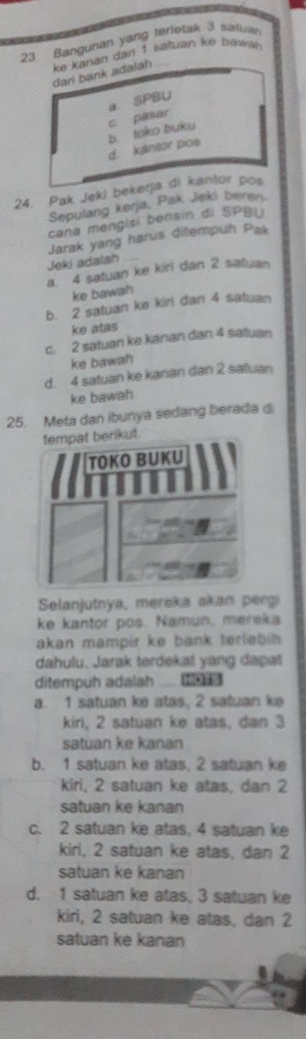 Bangunan yang terletak 3 satuar
ke kanan dan 1 satuan ke bawah 
dari bank adalah_
a SPBU
c. pasar
b. toko buku
d. kantor pos
24. Pak Jeki bekerja di kantor pos
Sepulang kerja, Pak Jeki beren
cana mengisi bensin di SPBU
Jarak yang harus ditempuh Pak
Jeki adalah
a. 4 satuan ke kiri dan 2 satuan
ke bawah
b. 2 satuan ke kirl dan 4 satuan
ke atas
c. 2 satuan ke kanan dan 4 satuan
ke bawah
d. 4 satuan ke kanan dan 2 saluan
ke bawah
25. Meta dan ibunya sedang berada di
Selanjutnya, mereka akan pergi
ke kantor pos. Namun, mereka
akan mampir ke bank terlebih 
dahulu. Jarak terdekat yang dapat
ditempuh adalah
a. 1 satuan ke atas, 2 satuan ke
kiri, 2 satuan ke atas, dan 3
satuan ke kanan
b. 1 satuan ke atas. 2 satuan ke
kiri, 2 satuan ke atas, dan 2
satuan ke kanan
c. 2 satuan ke atas, 4 satuan ke
kiri, 2 satuan ke atas, dan 2
satuan ke kanan
d. 1 satuan ke atas, 3 satuan ke
kiri, 2 satuan ke atas, dan 2
satuan ke kanan