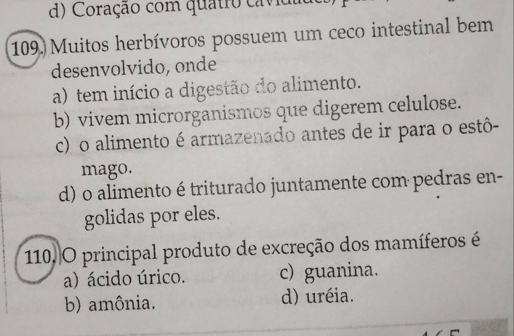 d) Coração com quatro cavidu
109. Muitos herbívoros possuem um ceco intestinal bem
desenvolvido, onde
a) tem início a digestão do alimento.
b) vivem microrganismos que digerem celulose.
c) o alimento é armazenado antes de ir para o estô-
mago.
d) o alimento é triturado juntamente com pedras en-
golidas por eles.
110. O principal produto de excreção dos mamíferos é
a) ácido úrico. c) guanina.
b) amônia. d) uréia.