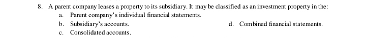 A parent company leases a property to its subsidiary. It may be classified as an investment property in the:
a. Parent company’s individual financial statements.
b. Subsidiary's accounts. d. Combined financial statements.
c. Consolidated accounts.
