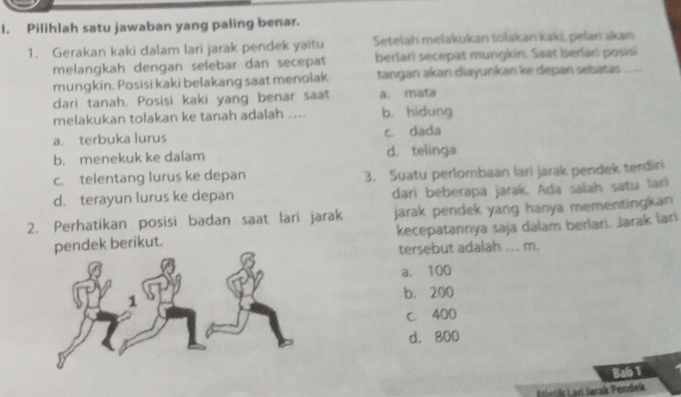 Pilihlah satu jawaban yang paling benar.
1. Gerakan kaki dalam lari jarak pendek yaitu Setelah melakukan tolakan kaki, peļańı akan
melangkah dengan selebar dan secepat berlari secepat mungkin. Saat berlari posisi
mungkin. Posisi kaki belakang saat menolak tangan akan diayunkan ke depan sebatas ....
dari tanah. Posisi kaki yang benar saat a. mata
melakukan tolakan ke tanah adalah .... b. hidung
a. terbuka lurus c. dada
b. menekuk ke daiam d. telinga
c. telentang lurus ke depan
3. Suatu perlombaan lari jarak pendek terdiri
d. terayun lurus ke depan
darí beberapa jarak. Ada salah satu larí
jarak pendek yang hanya mementingkan
2. Perhatikan posisi badan saat lari jarak kecepatannya saja dalam berlari. Jarak lari
dek berikut.
tersebut adalah ... m.
a. 100
b. 200
c. 400
d. 800
Bab 1
Lari Jarak Pendek