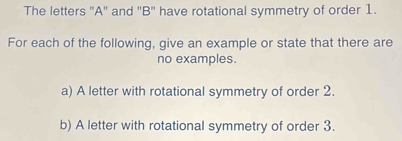 The letters "A" and "B" have rotational symmetry of order 1. 
For each of the following, give an example or state that there are 
no examples. 
a) A letter with rotational symmetry of order 2. 
b) A letter with rotational symmetry of order 3.