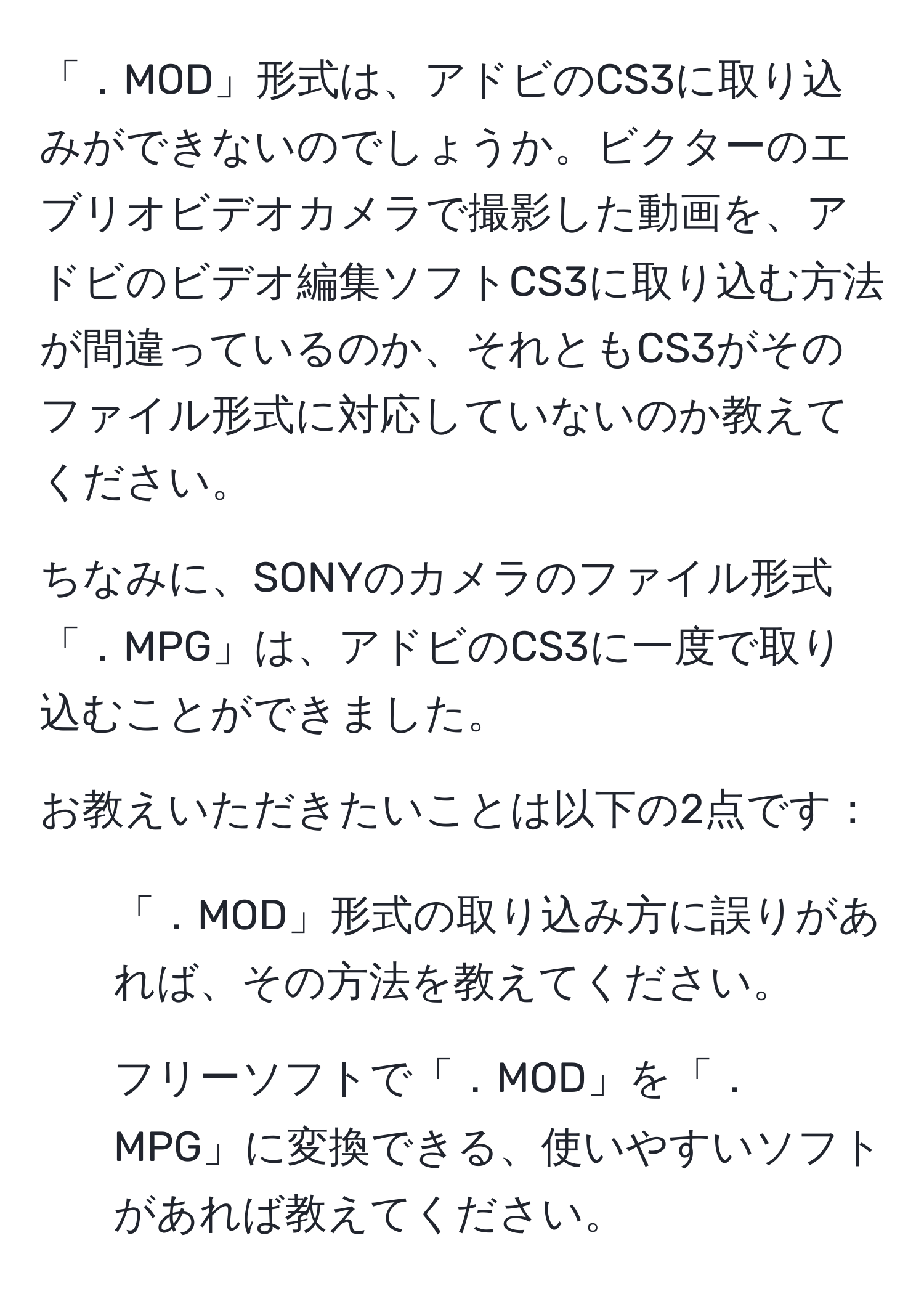 「．MOD」形式は、アドビのCS3に取り込みができないのでしょうか。ビクターのエブリオビデオカメラで撮影した動画を、アドビのビデオ編集ソフトCS3に取り込む方法が間違っているのか、それともCS3がそのファイル形式に対応していないのか教えてください。

ちなみに、SONYのカメラのファイル形式「．MPG」は、アドビのCS3に一度で取り込むことができました。

お教えいただきたいことは以下の2点です：
1. 「．MOD」形式の取り込み方に誤りがあれば、その方法を教えてください。
2. フリーソフトで「．MOD」を「．MPG」に変換できる、使いやすいソフトがあれば教えてください。