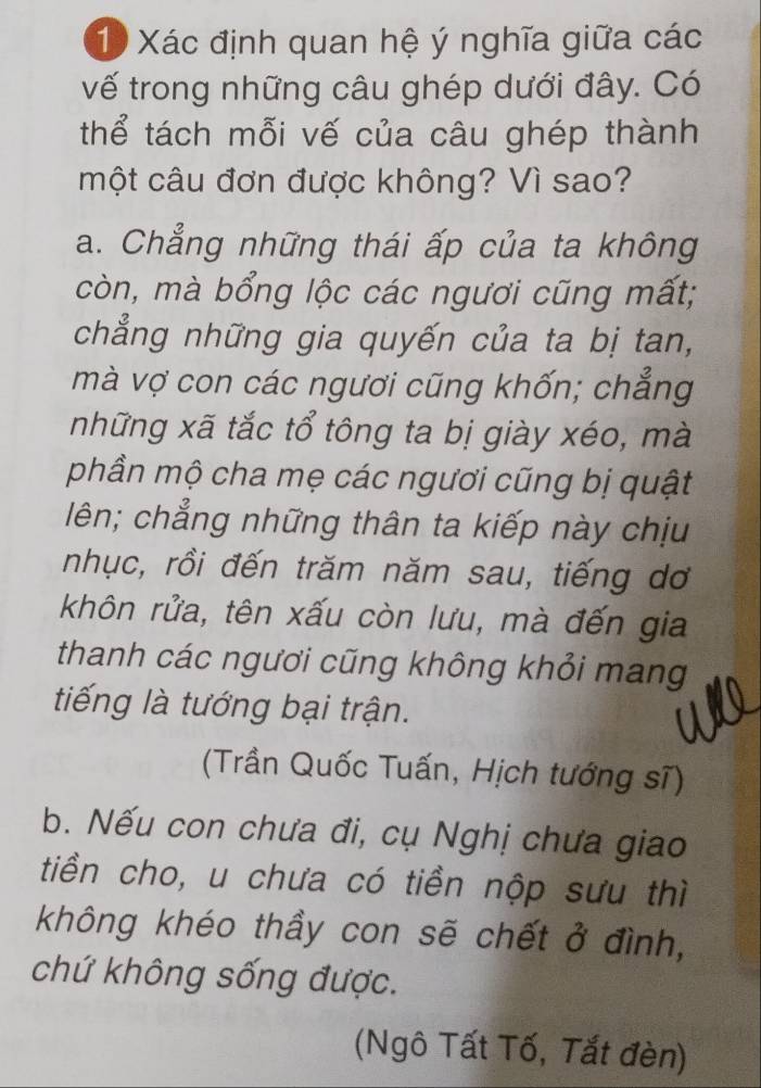 Xác định quan hệ ý nghĩa giữa các
vế trong những câu ghép dưới đây. Có
thể tách mỗi vế của câu ghép thành
một câu đơn được không? Vì sao?
a. Chẳng những thái ấp của ta không
còn, mà bổng lộc các ngươi cũng mất;
chẳng những gia quyến của ta bị tan,
mà vợ con các ngươi cũng khốn; chẳng
những xã tắc tổ tông ta bị giày xéo, mà
phần mộ cha mẹ các ngươi cũng bị quật
lên; chẳng những thân ta kiếp này chịu
nhục, rồi đến trăm năm sau, tiếng dơ
khôn rửa, tên xấu còn lưu, mà đến gia
thanh các ngươi cũng không khỏi mang
tiếng là tướng bại trận.
(Trần Quốc Tuấn, Hịch tướng sĩ)
b. Nếu con chưa đi, cụ Nghị chưa giao
tiền cho, u chưa có tiền nộp sưu thì
không khéo thầy con sẽ chết ở đình,
chứ không sống được.
(Ngô Tất Tố, Tắt đèn)