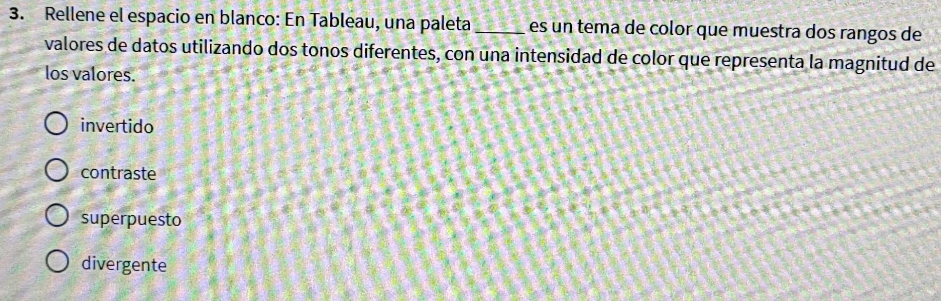 Rellene el espacio en blanco: En Tableau, una paleta_ es un tema de color que muestra dos rangos de
valores de datos utilizando dos tonos diferentes, con una intensidad de color que representa la magnitud de
los valores.
invertido
contraste
superpuesto
divergente