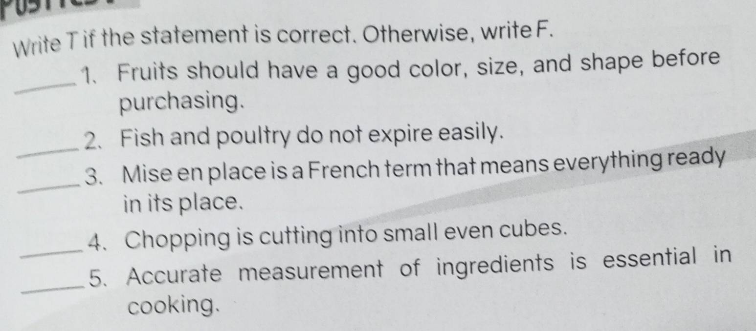 Write T if the statement is correct. Otherwise, write F. 
_ 
1. Fruits should have a good color, size, and shape before 
purchasing. 
_2. Fish and poultry do not expire easily. 
_ 
3. Mise en place is a French term that means everything ready 
in its place. 
_4. Chopping is cutting into small even cubes. 
_ 
5. Accurate measurement of ingredients is essential in 
cooking.