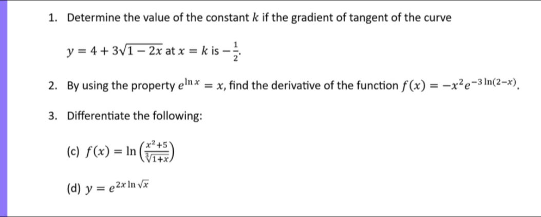 Determine the value of the constant k if the gradient of tangent of the curve
y=4+3sqrt(1-2x) at x=k is - 1/2 . 
2. By using the property e^(ln x)=x , find the derivative of the function f(x)=-x^2e^(-3ln (2-x)). 
3. Differentiate the following: 
(c) f(x)=ln ( (x^2+5)/sqrt[3](1+x) )
(d) y=e^(2xln sqrt(x))