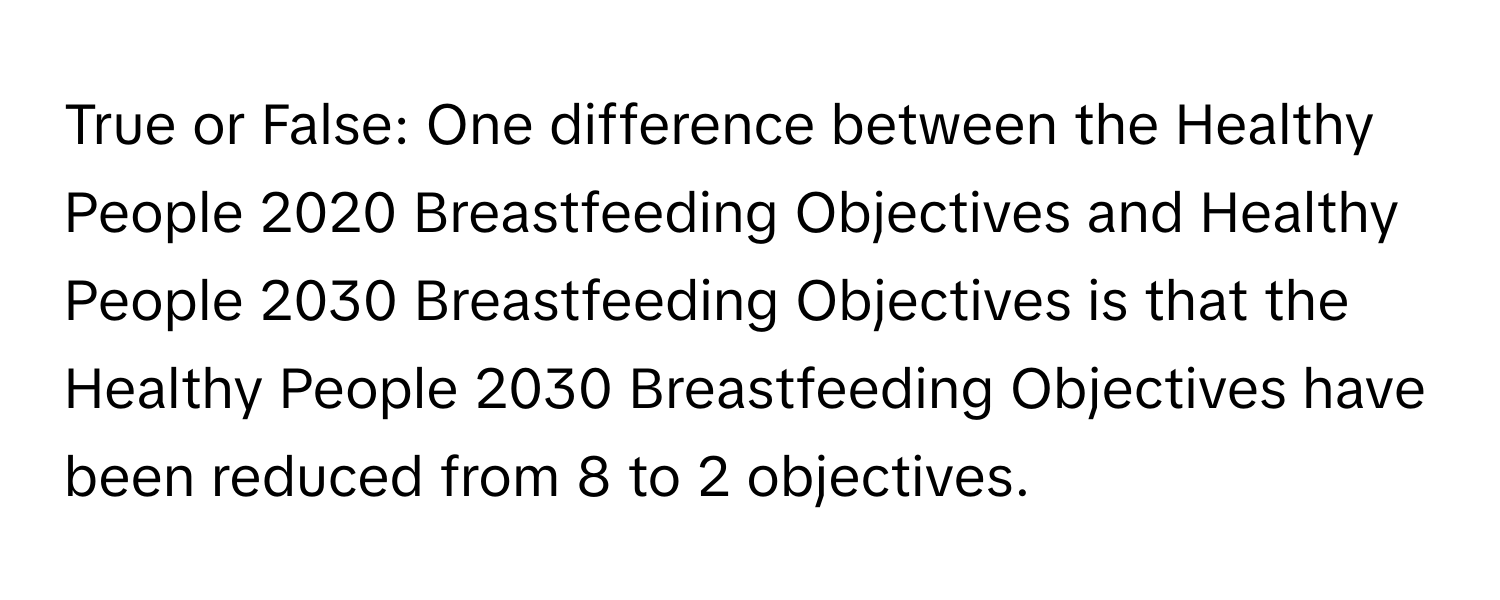 True or False: One difference between the Healthy People 2020 Breastfeeding Objectives and Healthy People 2030 Breastfeeding Objectives is that the Healthy People 2030 Breastfeeding Objectives have been reduced from 8 to 2 objectives.