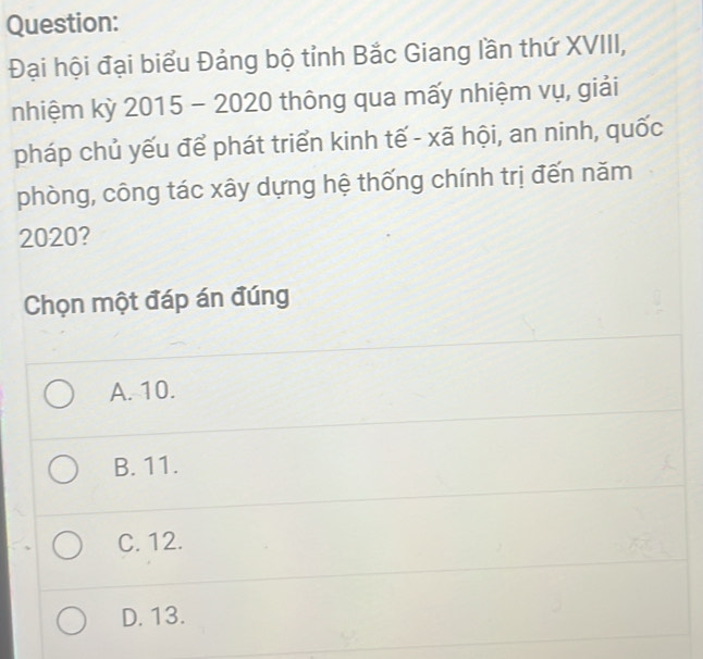 Đại hội đại biểu Đảng bộ tỉnh Bắc Giang lần thứ XVIII,
nhiệm kỳ 2015 - 2020 thông qua mấy nhiệm vụ, giải
pháp chủ yếu để phát triển kinh tế - xã hội, an ninh, quốc
phòng, công tác xây dựng hệ thống chính trị đến năm
2020?
Chọn một đáp án đúng
A. 10.
B. 11.
C. 12.
D. 13.