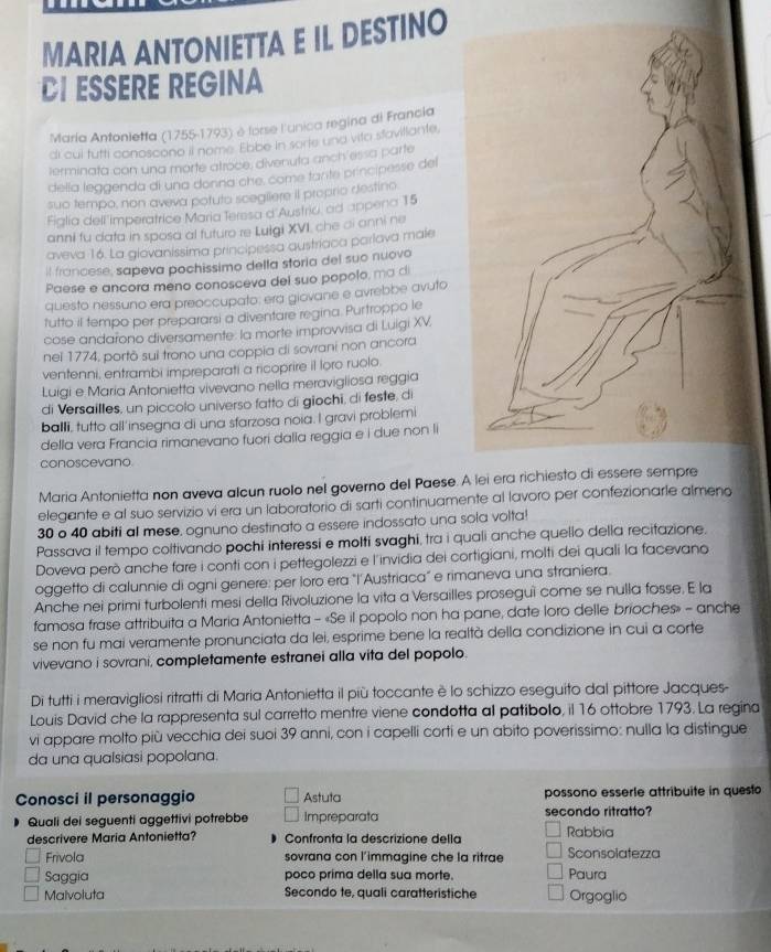 MARIA ANTONIETTA E IL DESTINO
DI ESSERE REGINA
María Antonietfa (1755-1793) è forse l'unica regina di Francia
di cul tutti conoscono il nome Ebbe In sorte una vita stavillante.
terminata con una morte atroce, divenuta anch'essa parte
della leggenda di una donna che, come tante principesse del
suo tempo, non aveva potuto scegliere il proprio destino
Figlia dell imperatrice Maria Teresa d'Austriu, ad appena 15
anni fu dafa in sposa al futuro re Lulgi XVI, che ai anni ne
aveva 16. La glovaníssima principessa austriaca parlava male
il francese, sapeva pochissimo della storia del suo nuovo
Paese e ancora meno conosceva del suo popolo, ma di
questo nessuno era preoccupato: erá giovane e avrebbe avuto
tutto il tempo per prepararsi a diventare regina. Purtroppo le
cose andarono diversamente: la morte improvvisa di Luigi XV
nei 1774, portō sui trono una coppia di sovrani non ancora
ventenni, entrambi impreparati a ricoprire il loro ruolo.
Luigi e Maria Antonietta vivevano nella meravigliosa reggia
di Versailles, un piccolo universo fatto di giochi, di feste, di
balli, tutto all'insegna di una sfarzosa noia. I gravi problemi
della vera Francia rimanevano fuori dalla reggia e i due non li
conoscevano.
Maria Antonietta non aveva alcun ruolo nel governo del Paese.
elegante e al suo servizio vi era un laboratorio di sarti continuamente al lavoro per confezionarle almeno
30 o 40 abiti al mese, ognuno destinato a essere indossato una sola volta!
Passava il tempo coltivando pochi interessi e molti svaghi, tra i quali anche quello della recitazione.
Doveva però anche fare i conti con i pettegolezzi e l'invidia dei cortigiani, molti dei quali la facevano
oggetto di calunnie di ogni genere: per loro era "l'Austriaca" e rimaneva una straniera.
Anche nei primi turbolenti mesi della Rivoluzione la vita a Versailles proseguì come se nulla fosse, E la
famosa frase attribuita a Maria Antonietta - «Se il popolo non ha pane, date loro delle brioches» - anche
se non fu mai veramente pronunciata da lei, esprime bene la realtà della condizione in cui a corte
vivevano i sovrani, completamente estranei alla vita del popolo.
Di tutti i meravigliosi ritratti di Maria Antonietta il più toccante è lo schizzo eseguito dal pittore Jacques-
Louis David che la rappresenta sul carretto mentre viene condotta al patibolo, il 16 ottobre 1793. La regina
vi appare molto più vecchia dei suoi 39 anni, con i capelli corti e un abito poverissimo: nulla la distingue
da una qualsiasi popolana.
Conosci il personaggio Astuta possono esserle attribuite in questo
Quali dei seguenti aggettivi potrebbe Impreparata secondo ritratto?
descrivere Maria Antonietta?  Confronta la descrizione della Rabbia
Frivola sovrana con l’immagine che la ritrae Sconsolatezza
Saggia poco prima della sua morte. Paura
Malvoluta Secondo te, quali caratteristiche Orgoglio